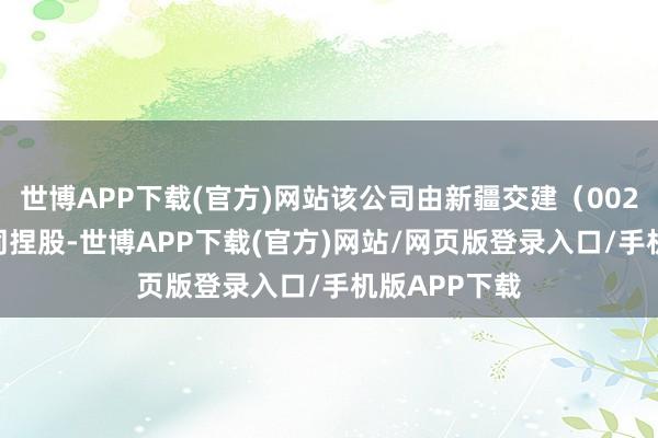 世博APP下载(官方)网站该公司由新疆交建（002941）等共同捏股-世博APP下载(官方)网站/网页版登录入口/手机版APP下载
