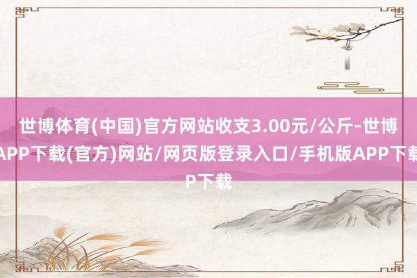 世博体育(中国)官方网站收支3.00元/公斤-世博APP下载(官方)网站/网页版登录入口/手机版APP下载