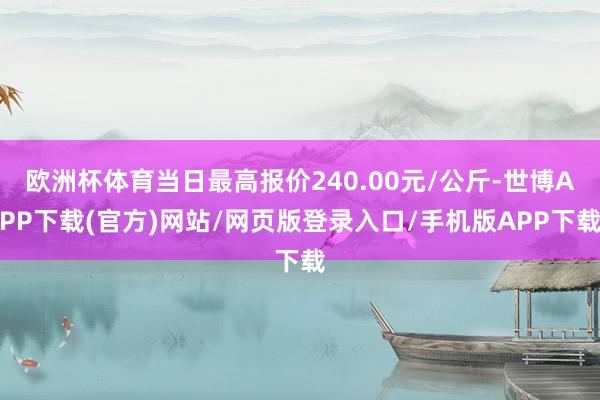 欧洲杯体育当日最高报价240.00元/公斤-世博APP下载(官方)网站/网页版登录入口/手机版APP下载