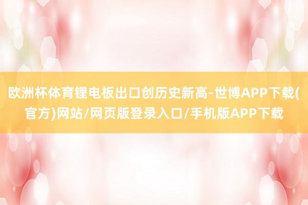 欧洲杯体育锂电板出口创历史新高-世博APP下载(官方)网站/网页版登录入口/手机版APP下载
