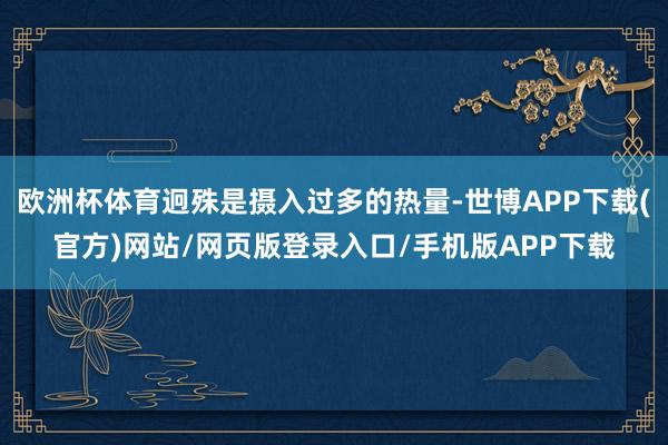 欧洲杯体育迥殊是摄入过多的热量-世博APP下载(官方)网站/网页版登录入口/手机版APP下载