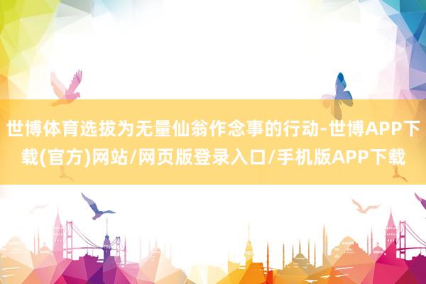 世博体育选拔为无量仙翁作念事的行动-世博APP下载(官方)网站/网页版登录入口/手机版APP下载