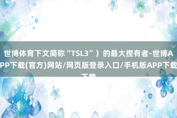 世博体育下文简称“TSL3”）的最大捏有者-世博APP下载(官方)网站/网页版登录入口/手机版APP下载