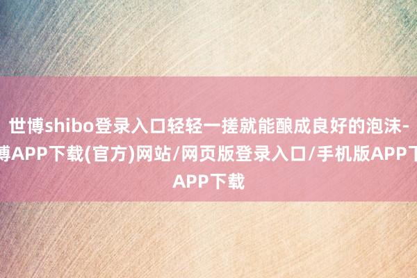 世博shibo登录入口轻轻一搓就能酿成良好的泡沫-世博APP下载(官方)网站/网页版登录入口/手机版APP下载