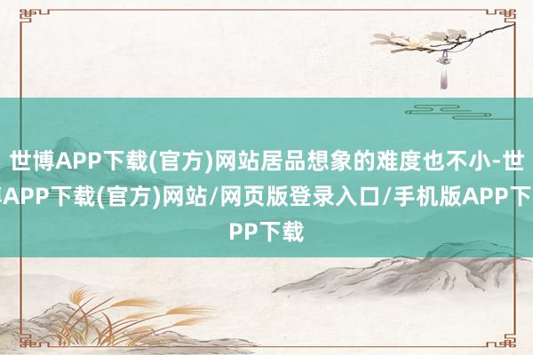 世博APP下载(官方)网站居品想象的难度也不小-世博APP下载(官方)网站/网页版登录入口/手机版APP下载