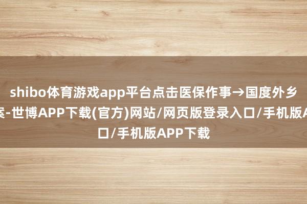 shibo体育游戏app平台点击医保作事→国度外乡就医备案-世博APP下载(官方)网站/网页版登录入口/手机版APP下载