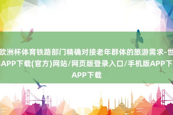 欧洲杯体育铁路部门精确对接老年群体的旅游需求-世博APP下载(官方)网站/网页版登录入口/手机版APP下载