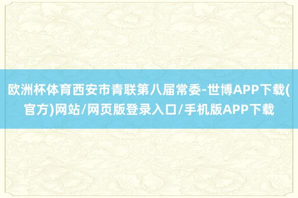 欧洲杯体育西安市青联第八届常委-世博APP下载(官方)网站/网页版登录入口/手机版APP下载