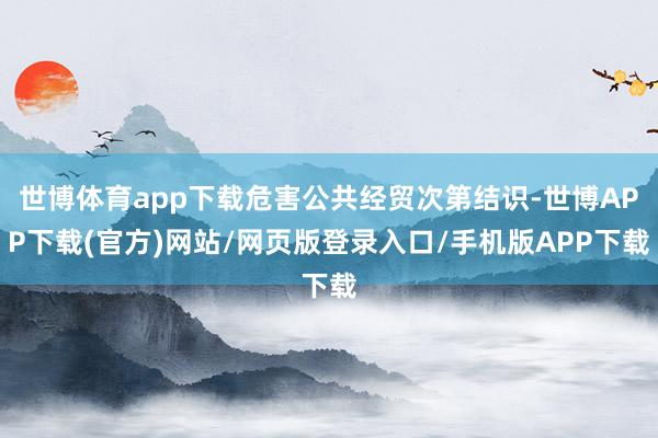 世博体育app下载危害公共经贸次第结识-世博APP下载(官方)网站/网页版登录入口/手机版APP下载