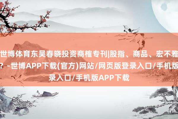 世博体育东吴春晓投资商榷专刊|股指、商品、宏不雅路在何方?-世博APP下载(官方)网站/网页版登录入口/手机版APP下载