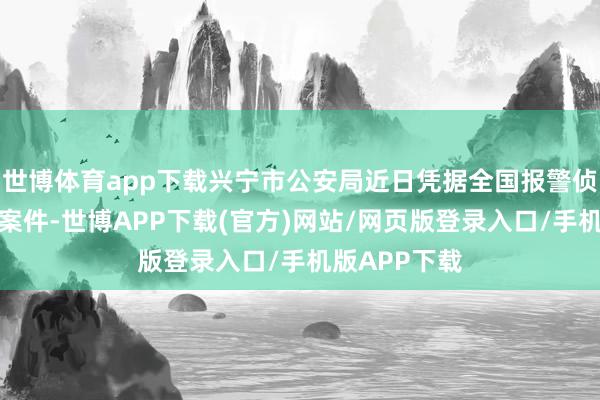 世博体育app下载兴宁市公安局近日凭据全国报警侦破沿途性侵案件-世博APP下载(官方)网站/网页版登录入口/手机版APP下载