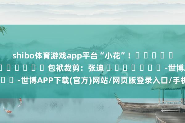shibo体育游戏app平台“小花”！												  								包袱裁剪：张迪 							-世博APP下载(官方)网站/网页版登录入口/手机版APP下载