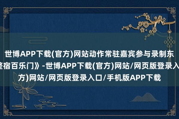 世博APP下载(官方)网站动作常驻嘉宾参与录制东方卫视综艺节目《整宿百乐门》-世博APP下载(官方)网站/网页版登录入口/手机版APP下载
