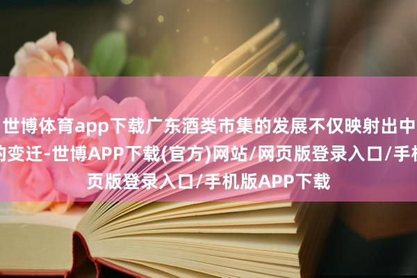 世博体育app下载广东酒类市集的发展不仅映射出中国酒类市集的变迁-世博APP下载(官方)网站/网页版登录入口/手机版APP下载
