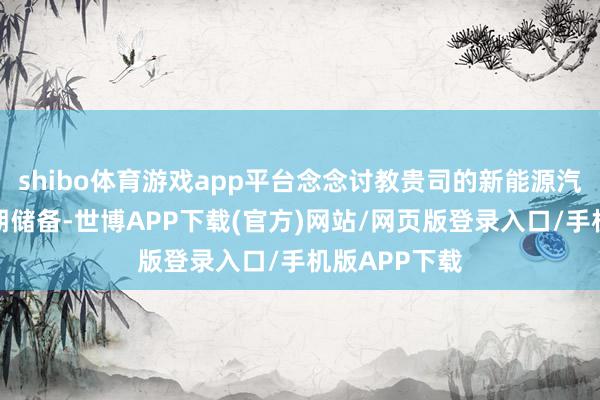 shibo体育游戏app平台念念讨教贵司的新能源汽车谋划的时期储备-世博APP下载(官方)网站/网页版登录入口/手机版APP下载