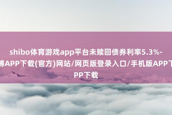 shibo体育游戏app平台未赎回债券利率5.3%-世博APP下载(官方)网站/网页版登录入口/手机版APP下载