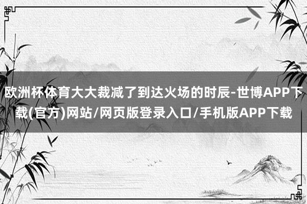 欧洲杯体育大大裁减了到达火场的时辰-世博APP下载(官方)网站/网页版登录入口/手机版APP下载