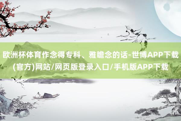 欧洲杯体育作念得专科、雅瞻念的话-世博APP下载(官方)网站/网页版登录入口/手机版APP下载
