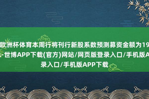 欧洲杯体育本周行将刊行新股系数预测募资金额为19.69亿元-世博APP下载(官方)网站/网页版登录入口/手机版APP下载