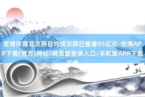 世博体育北交所日均成交额已壅塞95亿元-世博APP下载(官方)网站/网页版登录入口/手机版APP下载