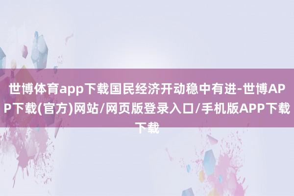 世博体育app下载国民经济开动稳中有进-世博APP下载(官方)网站/网页版登录入口/手机版APP下载