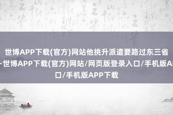 世博APP下载(官方)网站他挑升派遣要路过东三省回北京-世博APP下载(官方)网站/网页版登录入口/手机版APP下载
