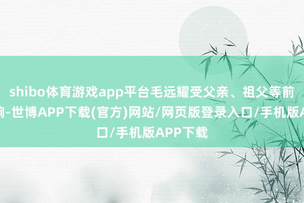 shibo体育游戏app平台毛远耀受父亲、祖父等前辈的影响-世博APP下载(官方)网站/网页版登录入口/手机版APP下载