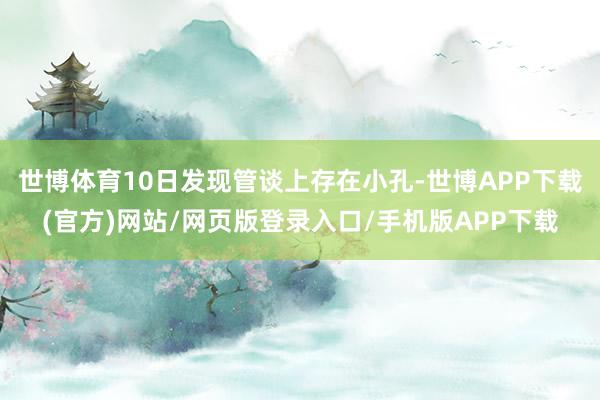 世博体育10日发现管谈上存在小孔-世博APP下载(官方)网站/网页版登录入口/手机版APP下载