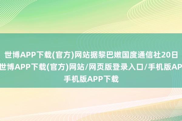 世博APP下载(官方)网站据黎巴嫩国度通信社20日音书-世博APP下载(官方)网站/网页版登录入口/手机版APP下载