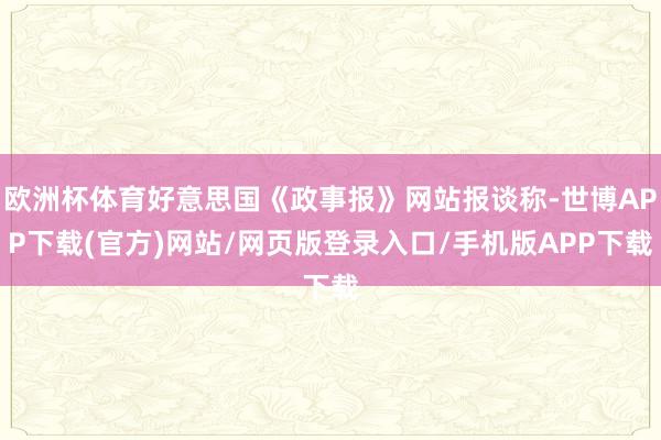 欧洲杯体育好意思国《政事报》网站报谈称-世博APP下载(官方)网站/网页版登录入口/手机版APP下载