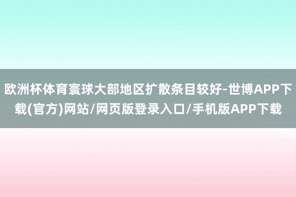 欧洲杯体育寰球大部地区扩散条目较好-世博APP下载(官方)网站/网页版登录入口/手机版APP下载