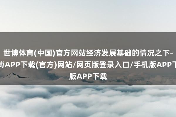 世博体育(中国)官方网站经济发展基础的情况之下-世博APP下载(官方)网站/网页版登录入口/手机版APP下载