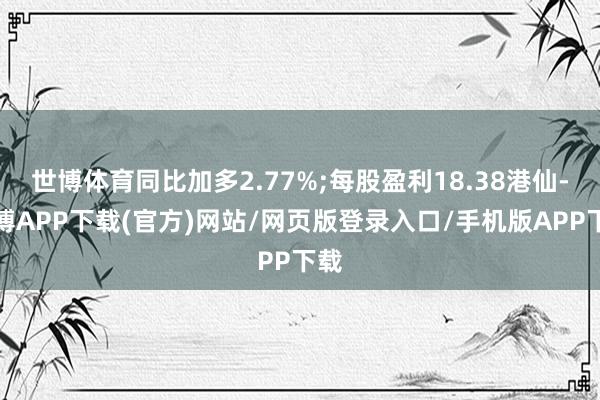 世博体育同比加多2.77%;每股盈利18.38港仙-世博APP下载(官方)网站/网页版登录入口/手机版APP下载