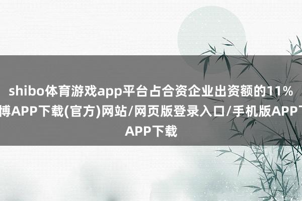 shibo体育游戏app平台占合资企业出资额的11%-世博APP下载(官方)网站/网页版登录入口/手机版APP下载