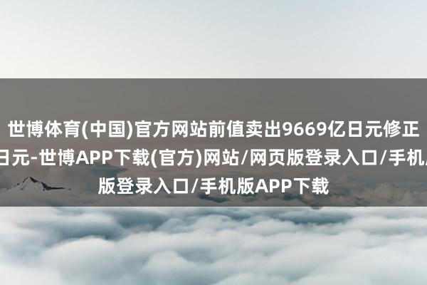 世博体育(中国)官方网站前值卖出9669亿日元修正为9647亿日元-世博APP下载(官方)网站/网页版登录入口/手机版APP下载