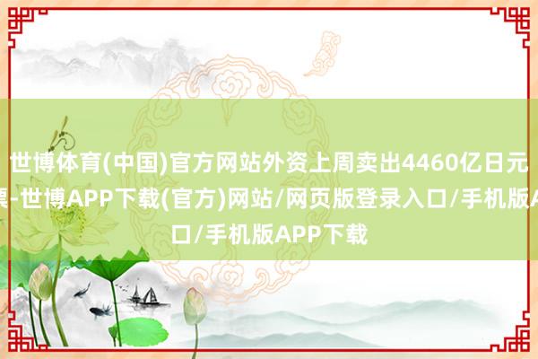 世博体育(中国)官方网站外资上周卖出4460亿日元日本股票-世博APP下载(官方)网站/网页版登录入口/手机版APP下载