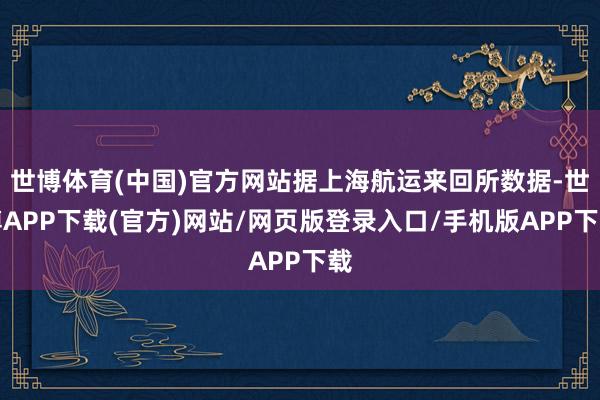 世博体育(中国)官方网站据上海航运来回所数据-世博APP下载(官方)网站/网页版登录入口/手机版APP下载