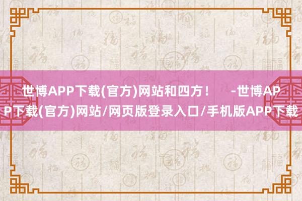 世博APP下载(官方)网站和四方! -世博APP下载(官方)网站/网页版登录入口/手机版APP下载