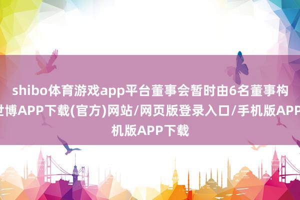 shibo体育游戏app平台董事会暂时由6名董事构成-世博APP下载(官方)网站/网页版登录入口/手机版APP下载