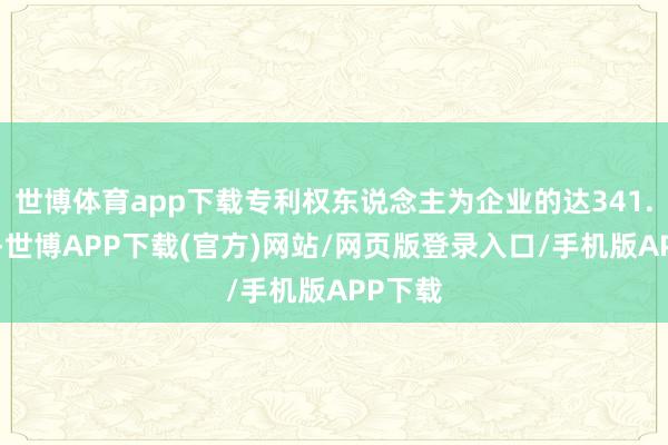 世博体育app下载专利权东说念主为企业的达341.7万件-世博APP下载(官方)网站/网页版登录入口/手机版APP下载