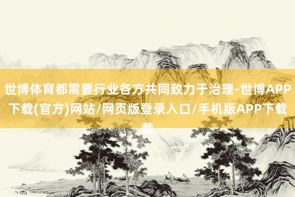 世博体育都需要行业各方共同致力于治理-世博APP下载(官方)网站/网页版登录入口/手机版APP下载