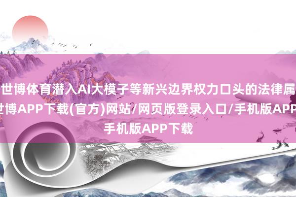 世博体育潜入AI大模子等新兴边界权力口头的法律属性-世博APP下载(官方)网站/网页版登录入口/手机版APP下载