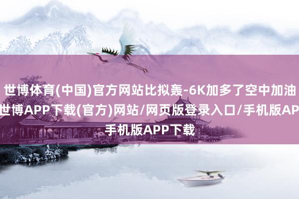 世博体育(中国)官方网站比拟轰-6K加多了空中加油才气-世博APP下载(官方)网站/网页版登录入口/手机版APP下载