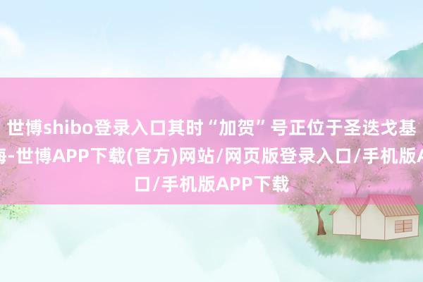 世博shibo登录入口其时“加贺”号正位于圣迭戈基地的外海-世博APP下载(官方)网站/网页版登录入口/手机版APP下载