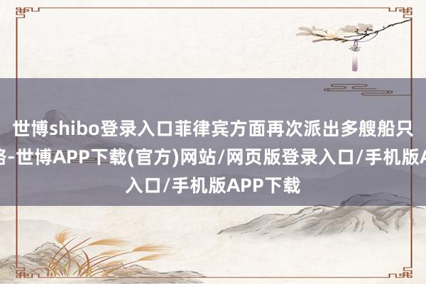 世博shibo登录入口菲律宾方面再次派出多艘船只分红两路-世博APP下载(官方)网站/网页版登录入口/手机版APP下载