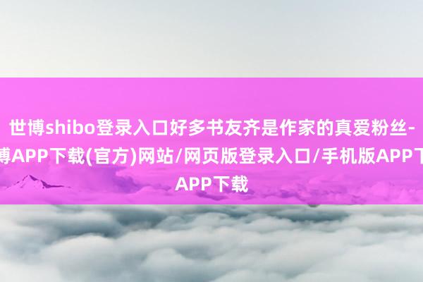 世博shibo登录入口好多书友齐是作家的真爱粉丝-世博APP下载(官方)网站/网页版登录入口/手机版APP下载