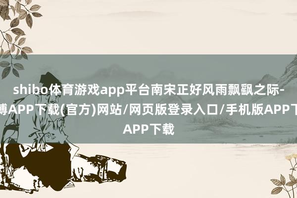 shibo体育游戏app平台南宋正好风雨飘飖之际-世博APP下载(官方)网站/网页版登录入口/手机版APP下载