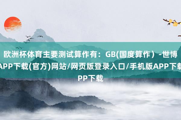 欧洲杯体育主要测试算作有：GB(国度算作）-世博APP下载(官方)网站/网页版登录入口/手机版APP下载