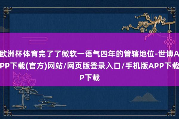 欧洲杯体育完了了微软一语气四年的管辖地位-世博APP下载(官方)网站/网页版登录入口/手机版APP下载