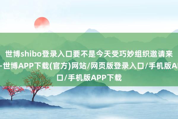 世博shibo登录入口要不是今天受巧妙组织邀请来当导游-世博APP下载(官方)网站/网页版登录入口/手机版APP下载